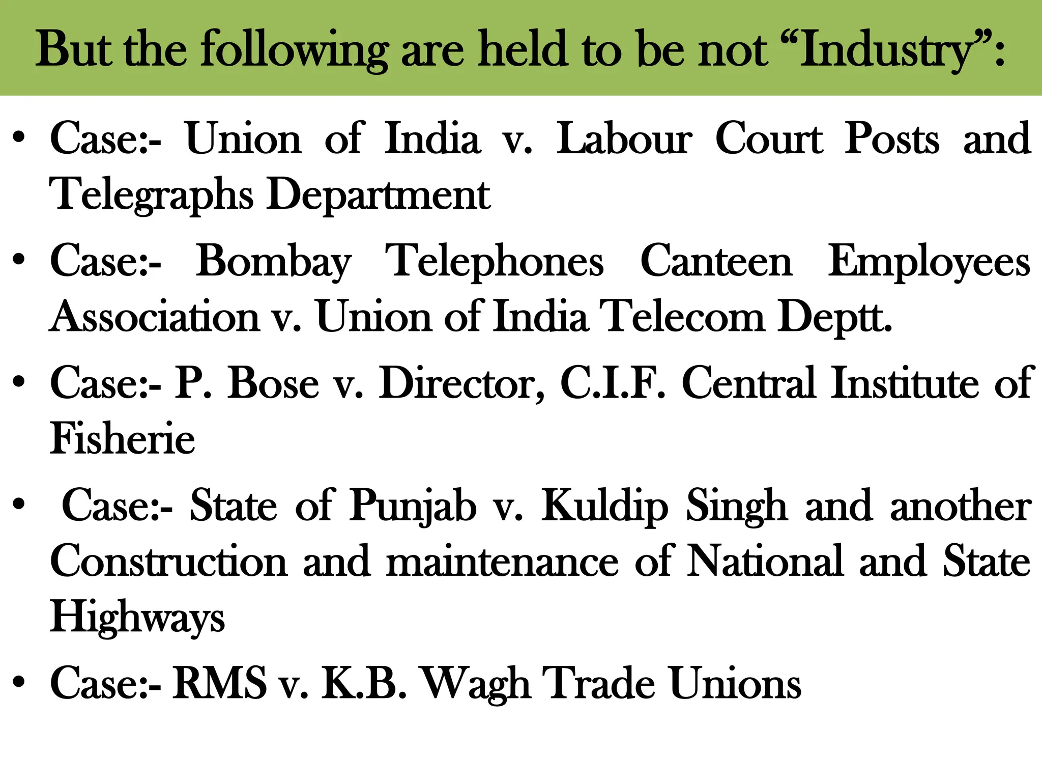 But the following are held to be not “Industry”:
• Case:- Union of India v. Labour Court Posts and
Telegraphs Department
• Case:- Bombay Telephones Canteen Employees
Association v. Union of India Telecom Deptt.
• Case:- P. Bose v. Director, C.I.F. Central Institute of
Fisherie
• Case:- State of Punjab v. Kuldip Singh and another
Construction and maintenance of National and State
Highways
• Case:- RMS v. K.B. Wagh Trade Unions
 