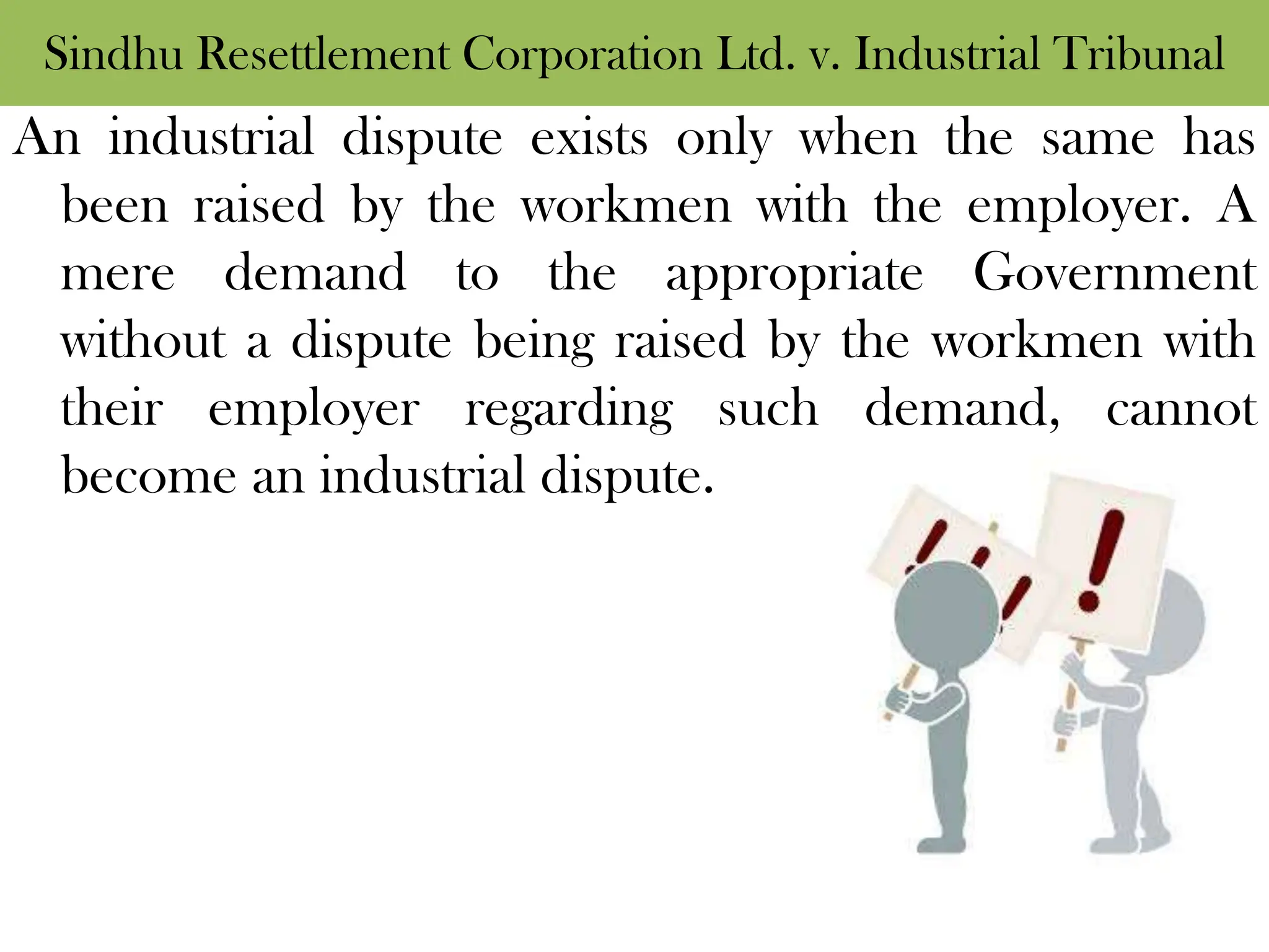 Sindhu Resettlement Corporation Ltd. v. Industrial Tribunal
An industrial dispute exists only when the same has
been raised by the workmen with the employer. A
mere demand to the appropriate Government
without a dispute being raised by the workmen with
their employer regarding such demand, cannot
become an industrial dispute.
 