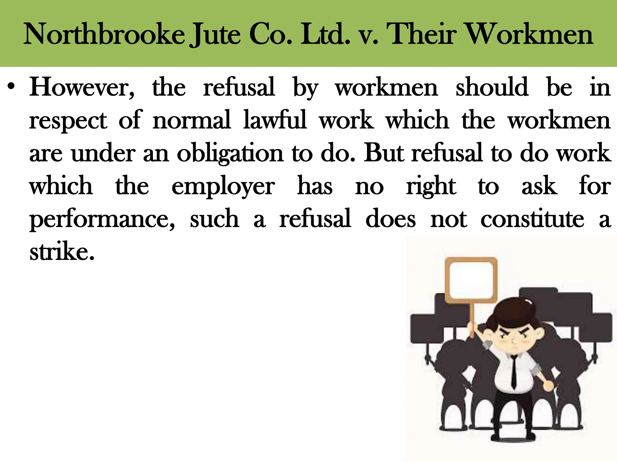 Northbrooke Jute Co. Ltd. v. Their Workmen
• However, the refusal by workmen should be in
respect of normal lawful work which the workmen
are under an obligation to do. But refusal to do work
which the employer has no right to ask for
performance, such a refusal does not constitute a
strike.
 