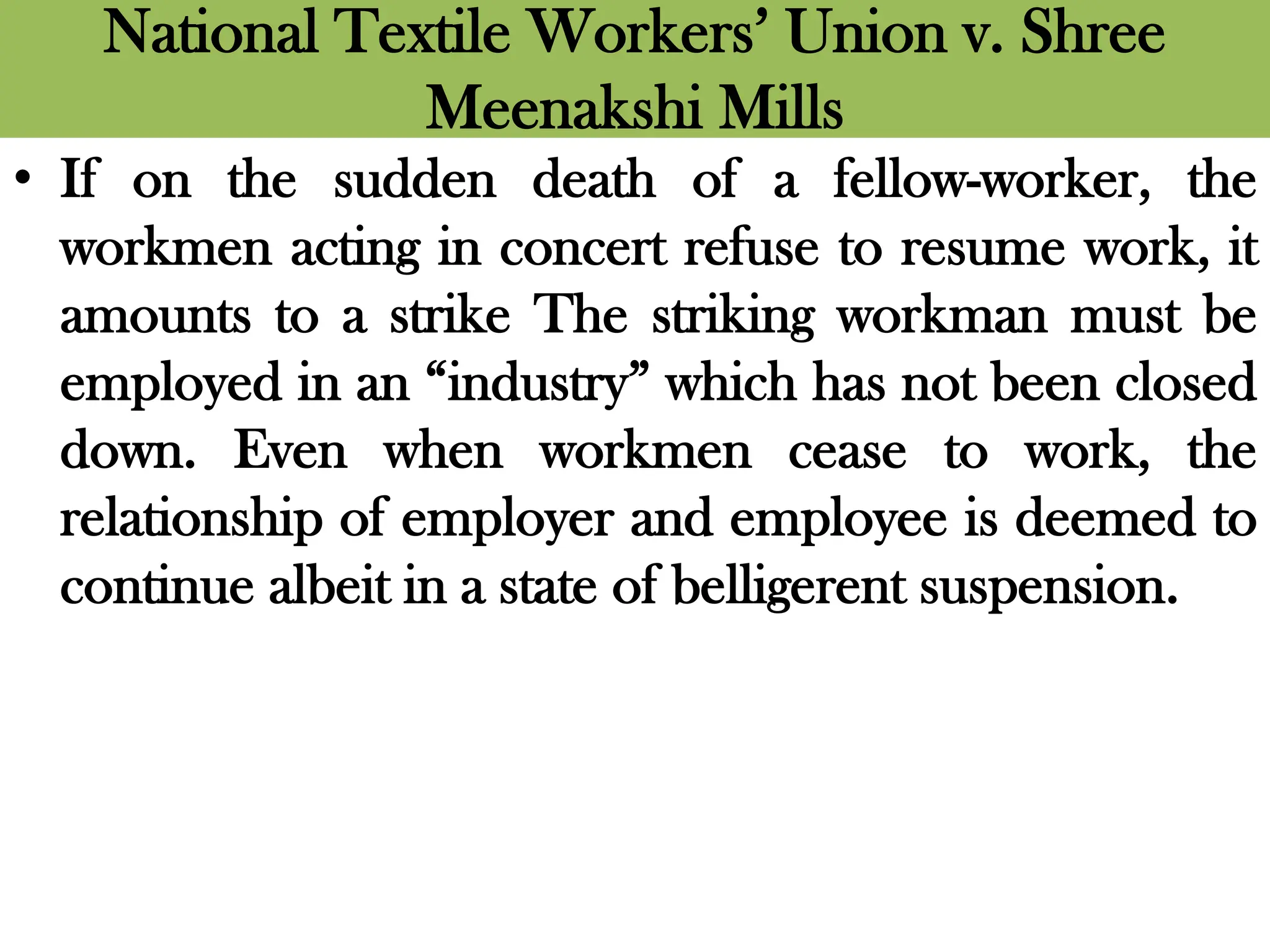 National Textile Workers’ Union v. Shree
Meenakshi Mills
• If on the sudden death of a fellow-worker, the
workmen acting in concert refuse to resume work, it
amounts to a strike The striking workman must be
employed in an “industry” which has not been closed
down. Even when workmen cease to work, the
relationship of employer and employee is deemed to
continue albeit in a state of belligerent suspension.
 