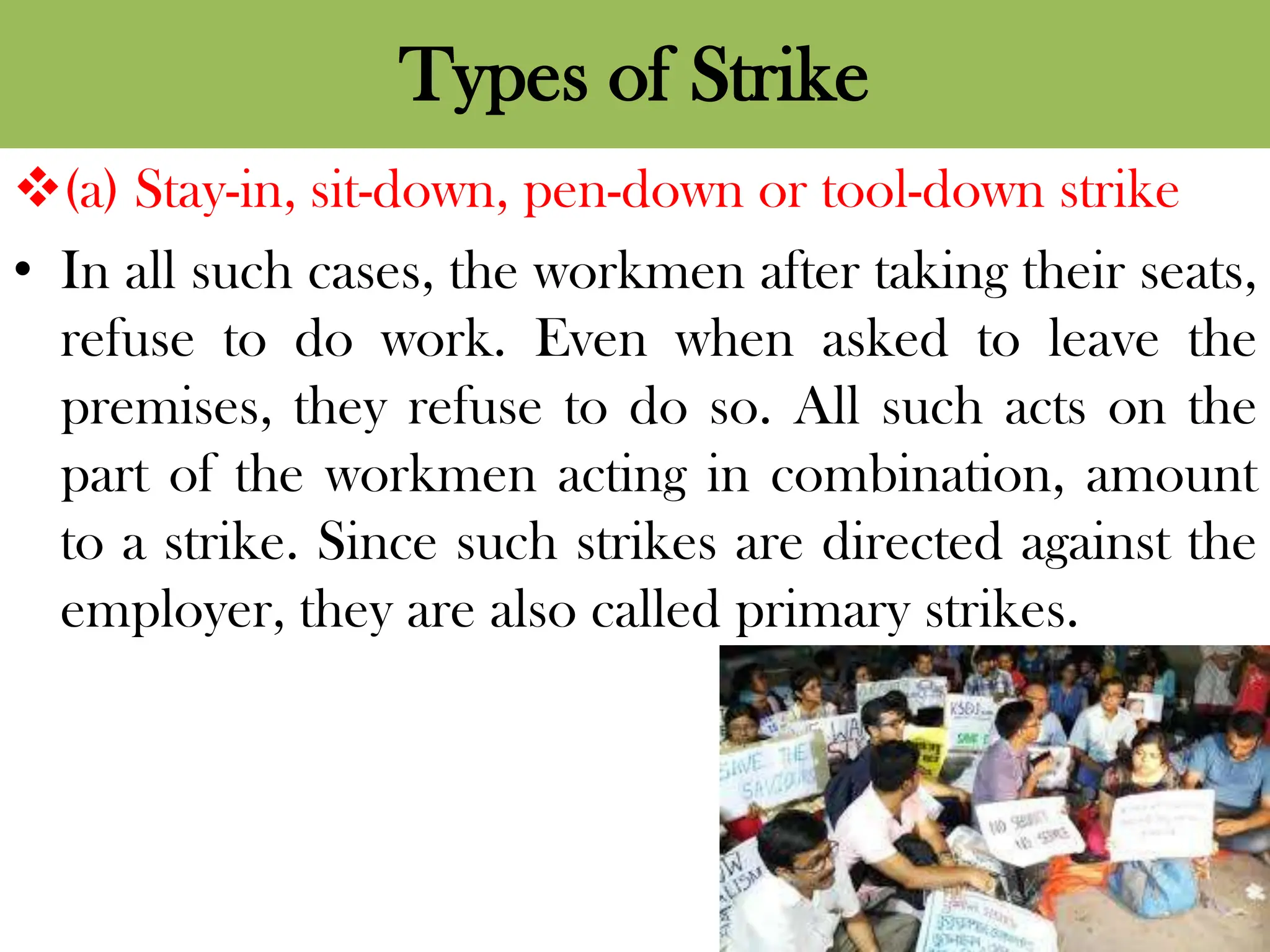 Types of Strike
(a) Stay-in, sit-down, pen-down or tool-down strike
• In all such cases, the workmen after taking their seats,
refuse to do work. Even when asked to leave the
premises, they refuse to do so. All such acts on the
part of the workmen acting in combination, amount
to a strike. Since such strikes are directed against the
employer, they are also called primary strikes.
 