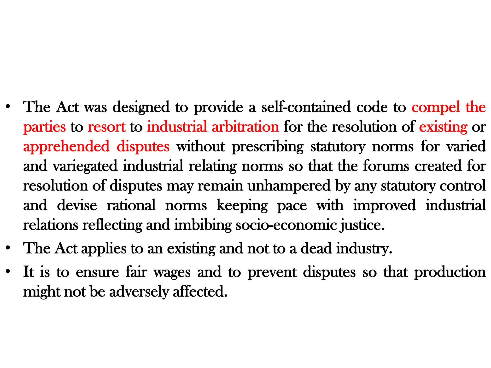 • The Act was designed to provide a self-contained code to compel the
parties to resort to industrial arbitration for the resolution of existing or
apprehended disputes without prescribing statutory norms for varied
and variegated industrial relating norms so that the forums created for
resolution of disputes may remain unhampered by any statutory control
and devise rational norms keeping pace with improved industrial
relations reflecting and imbibing socio-economic justice.
• The Act applies to an existing and not to a dead industry.
• It is to ensure fair wages and to prevent disputes so that production
might not be adversely affected.
 