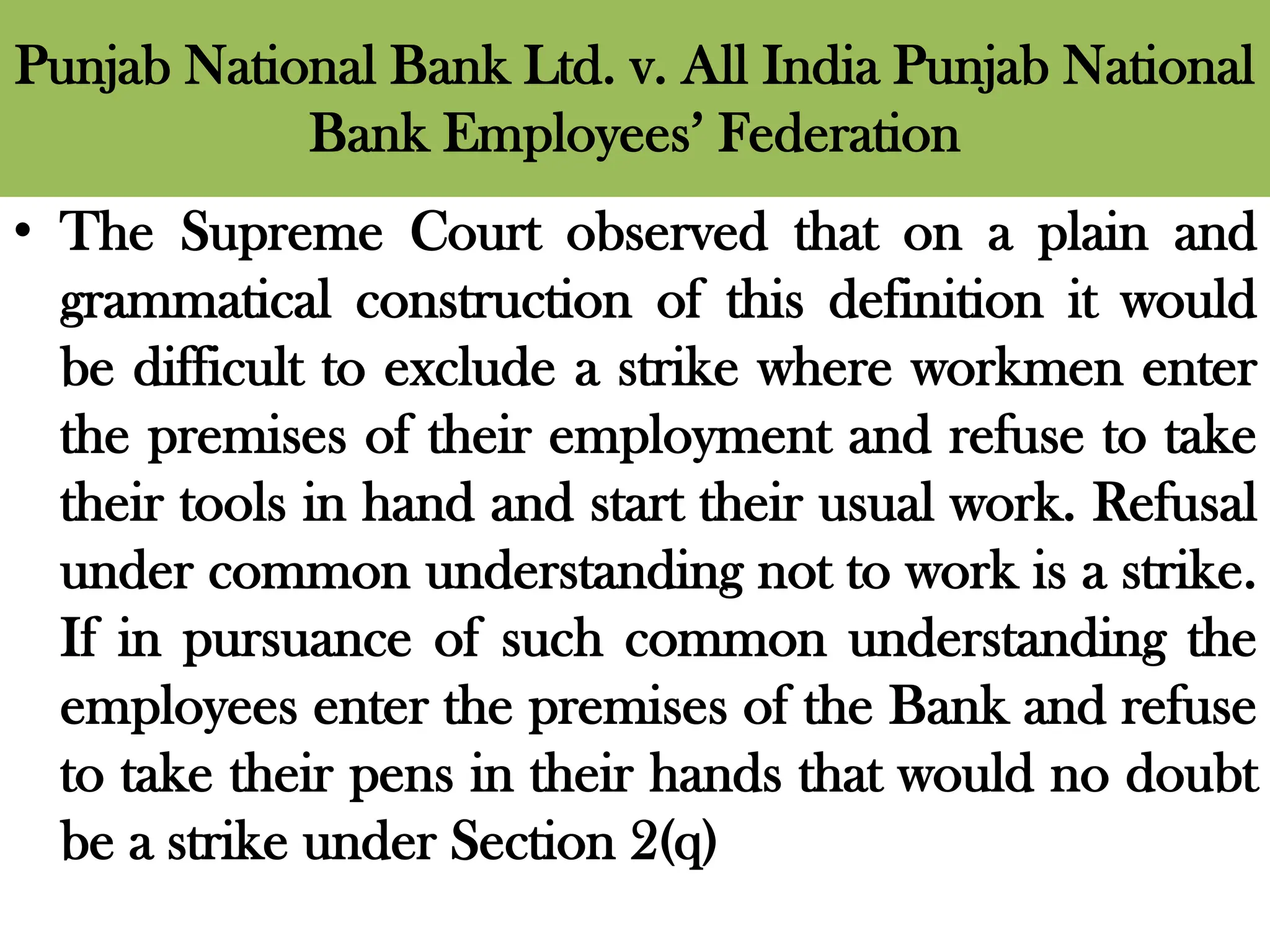 Punjab National Bank Ltd. v. All India Punjab National
Bank Employees’ Federation
• The Supreme Court observed that on a plain and
grammatical construction of this definition it would
be difficult to exclude a strike where workmen enter
the premises of their employment and refuse to take
their tools in hand and start their usual work. Refusal
under common understanding not to work is a strike.
If in pursuance of such common understanding the
employees enter the premises of the Bank and refuse
to take their pens in their hands that would no doubt
be a strike under Section 2(q)
 