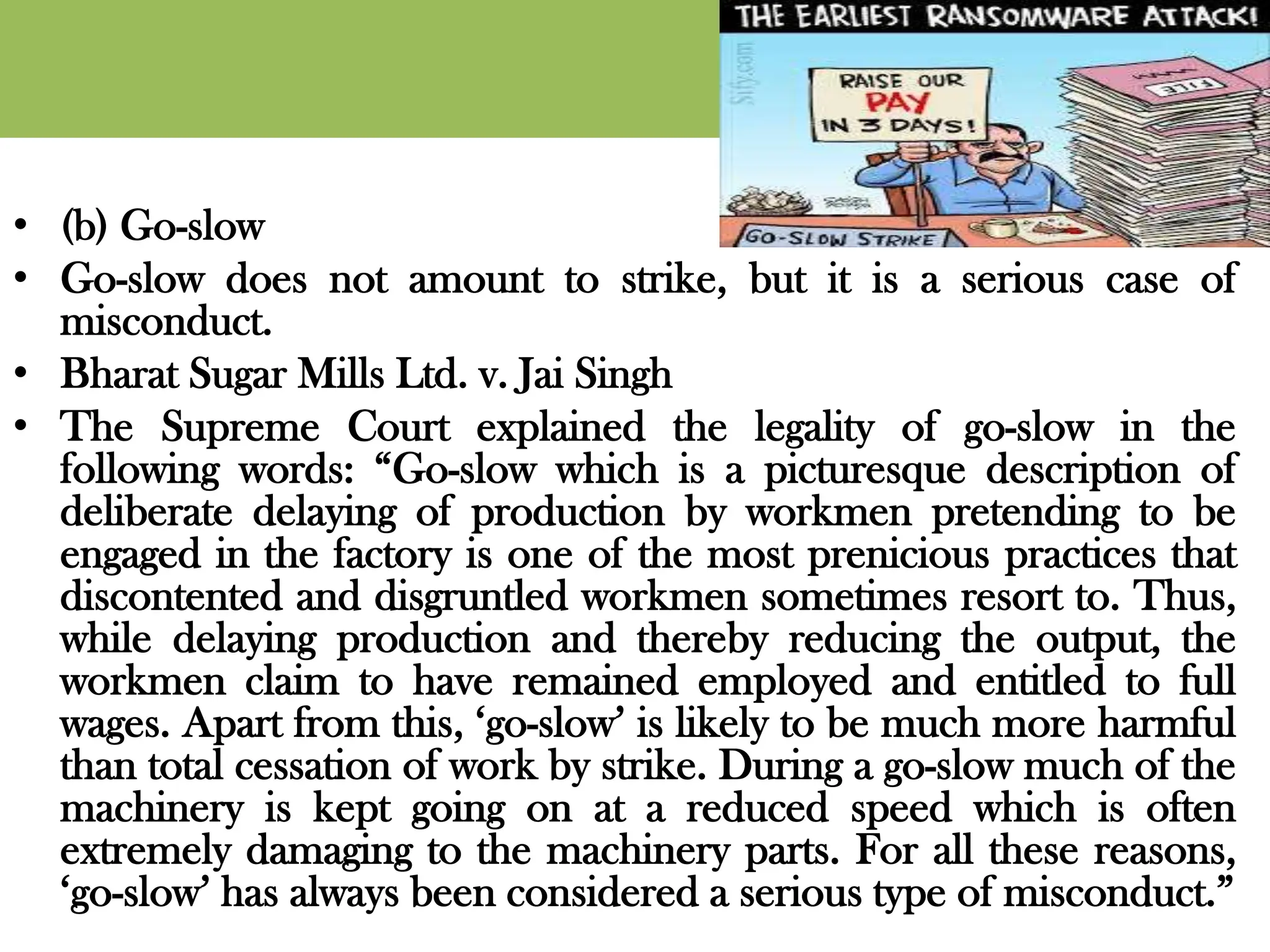 • (b) Go-slow
• Go-slow does not amount to strike, but it is a serious case of
misconduct.
• Bharat Sugar Mills Ltd. v. Jai Singh
• The Supreme Court explained the legality of go-slow in the
following words: “Go-slow which is a picturesque description of
deliberate delaying of production by workmen pretending to be
engaged in the factory is one of the most prenicious practices that
discontented and disgruntled workmen sometimes resort to. Thus,
while delaying production and thereby reducing the output, the
workmen claim to have remained employed and entitled to full
wages. Apart from this, ‘go-slow’ is likely to be much more harmful
than total cessation of work by strike. During a go-slow much of the
machinery is kept going on at a reduced speed which is often
extremely damaging to the machinery parts. For all these reasons,
‘go-slow’ has always been considered a serious type of misconduct.”
 