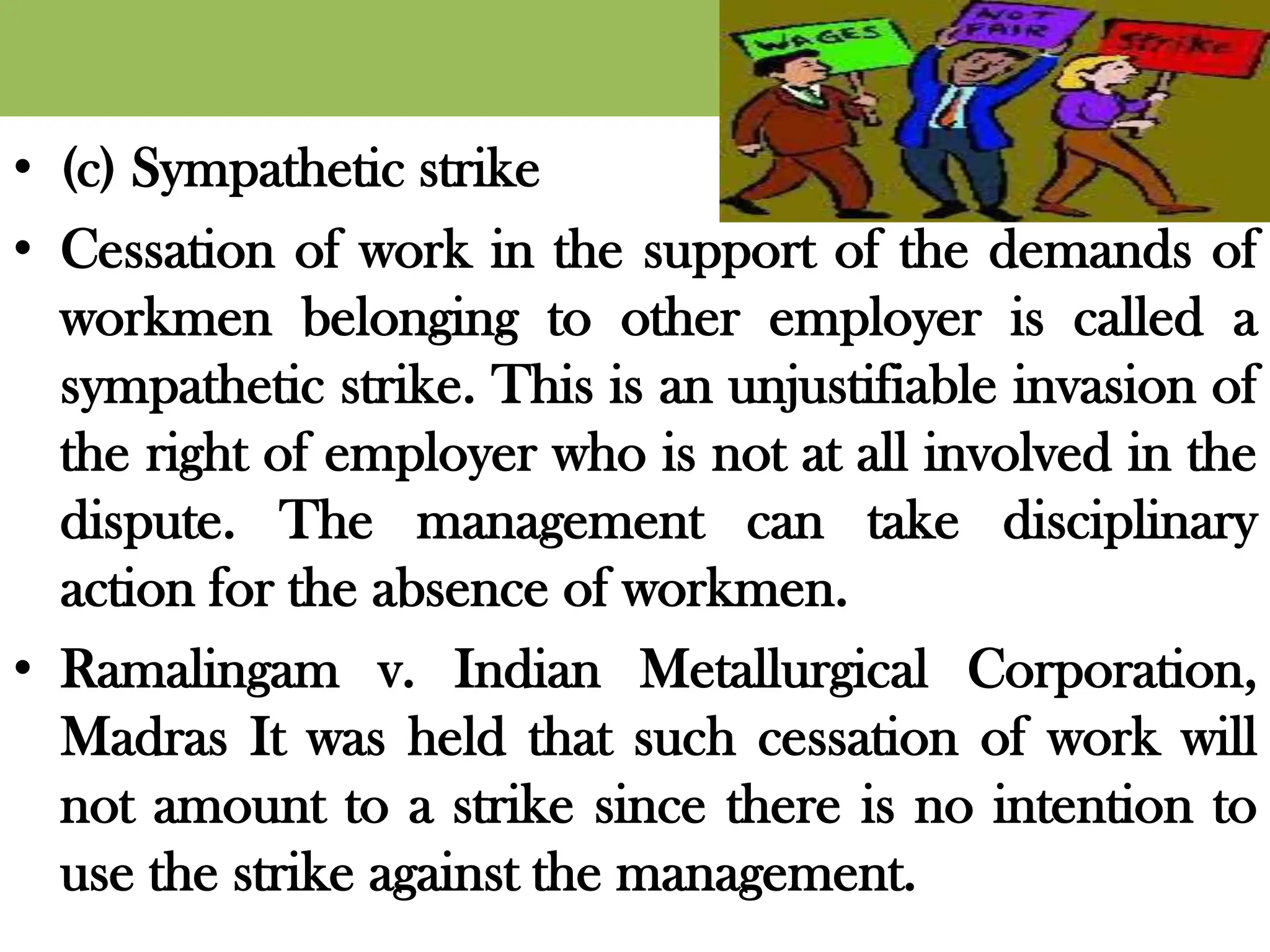 • (c) Sympathetic strike
• Cessation of work in the support of the demands of
workmen belonging to other employer is called a
sympathetic strike. This is an unjustifiable invasion of
the right of employer who is not at all involved in the
dispute. The management can take disciplinary
action for the absence of workmen.
• Ramalingam v. Indian Metallurgical Corporation,
Madras It was held that such cessation of work will
not amount to a strike since there is no intention to
use the strike against the management.
 