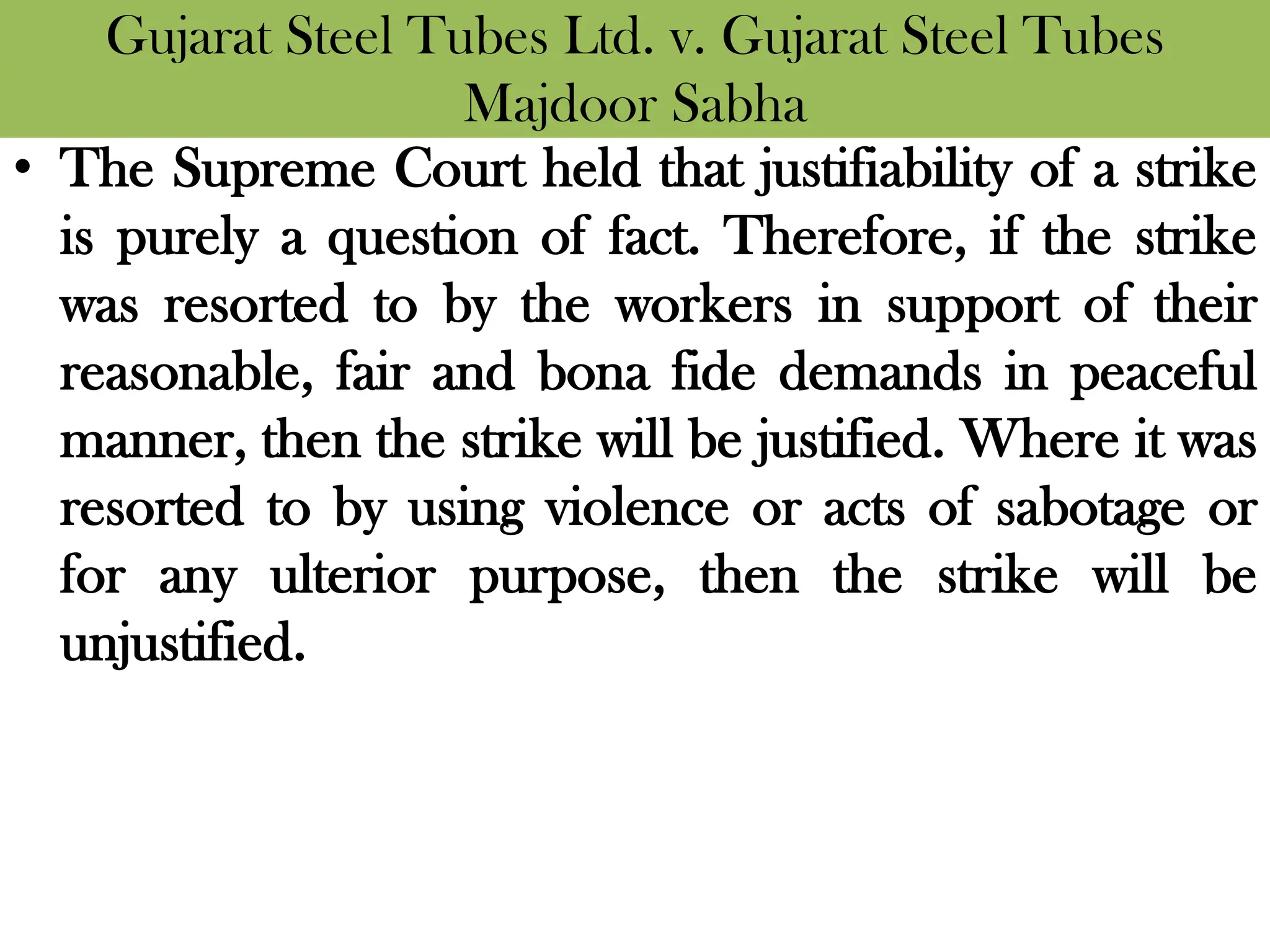 Gujarat Steel Tubes Ltd. v. Gujarat Steel Tubes
Majdoor Sabha
• The Supreme Court held that justifiability of a strike
is purely a question of fact. Therefore, if the strike
was resorted to by the workers in support of their
reasonable, fair and bona fide demands in peaceful
manner, then the strike will be justified. Where it was
resorted to by using violence or acts of sabotage or
for any ulterior purpose, then the strike will be
unjustified.
 