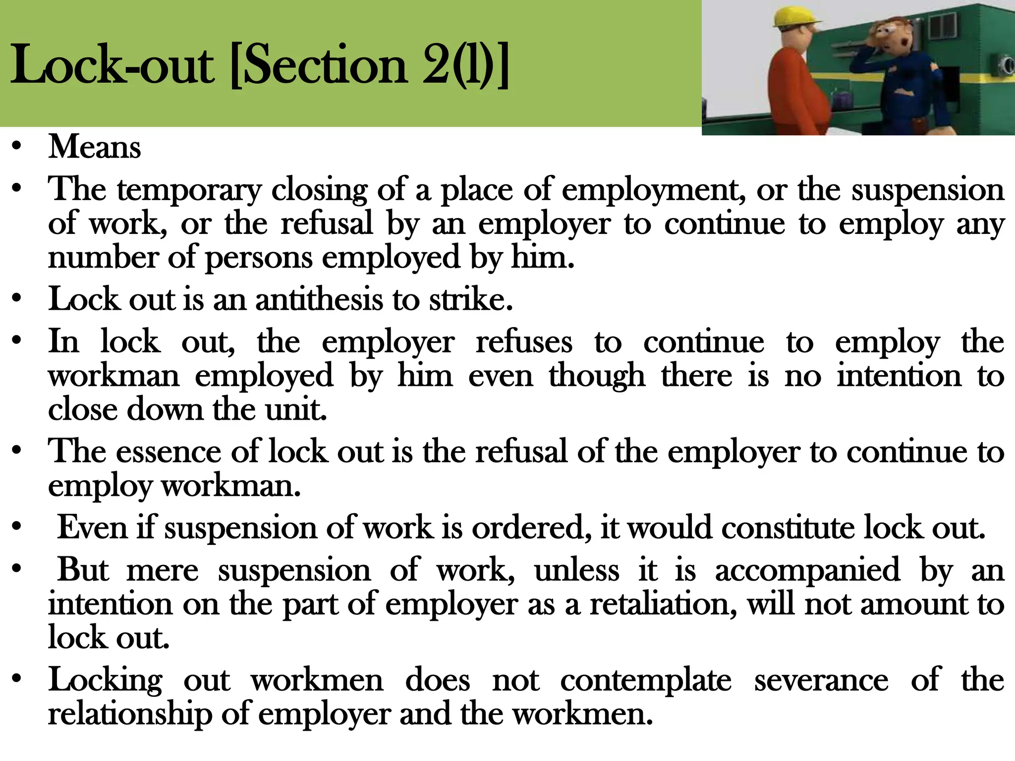Lock-out [Section 2(l)]
• Means
• The temporary closing of a place of employment, or the suspension
of work, or the refusal by an employer to continue to employ any
number of persons employed by him.
• Lock out is an antithesis to strike.
• In lock out, the employer refuses to continue to employ the
workman employed by him even though there is no intention to
close down the unit.
• The essence of lock out is the refusal of the employer to continue to
employ workman.
• Even if suspension of work is ordered, it would constitute lock out.
• But mere suspension of work, unless it is accompanied by an
intention on the part of employer as a retaliation, will not amount to
lock out.
• Locking out workmen does not contemplate severance of the
relationship of employer and the workmen.
 