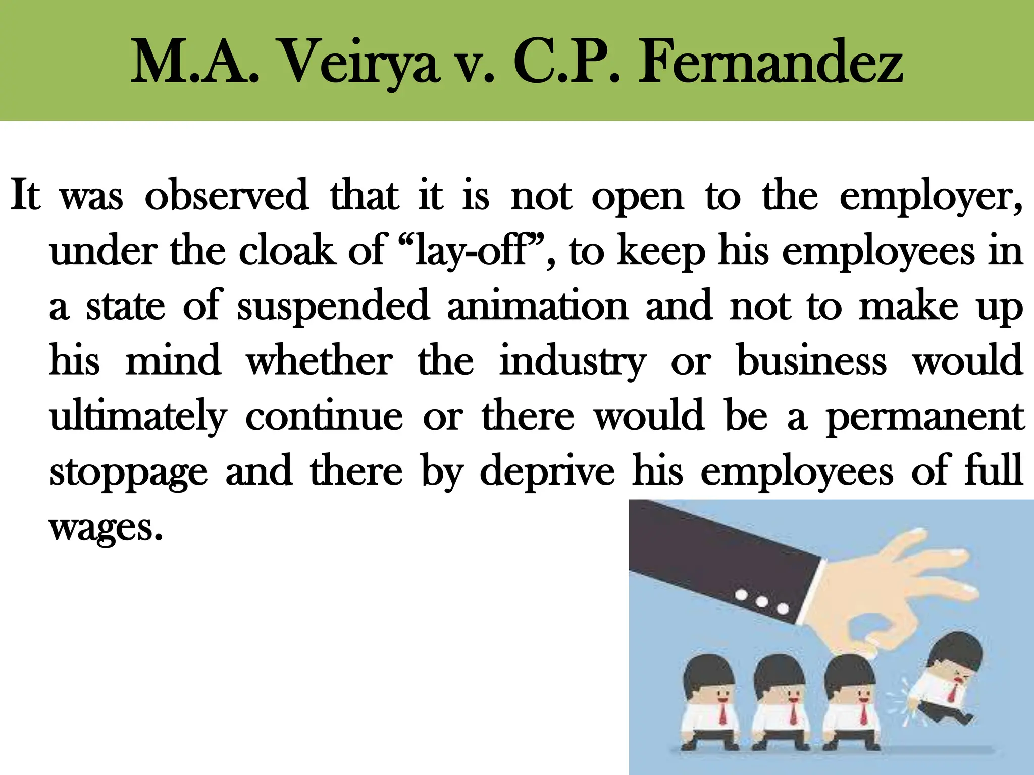 M.A. Veirya v. C.P. Fernandez
It was observed that it is not open to the employer,
under the cloak of “lay-off”, to keep his employees in
a state of suspended animation and not to make up
his mind whether the industry or business would
ultimately continue or there would be a permanent
stoppage and there by deprive his employees of full
wages.
 
