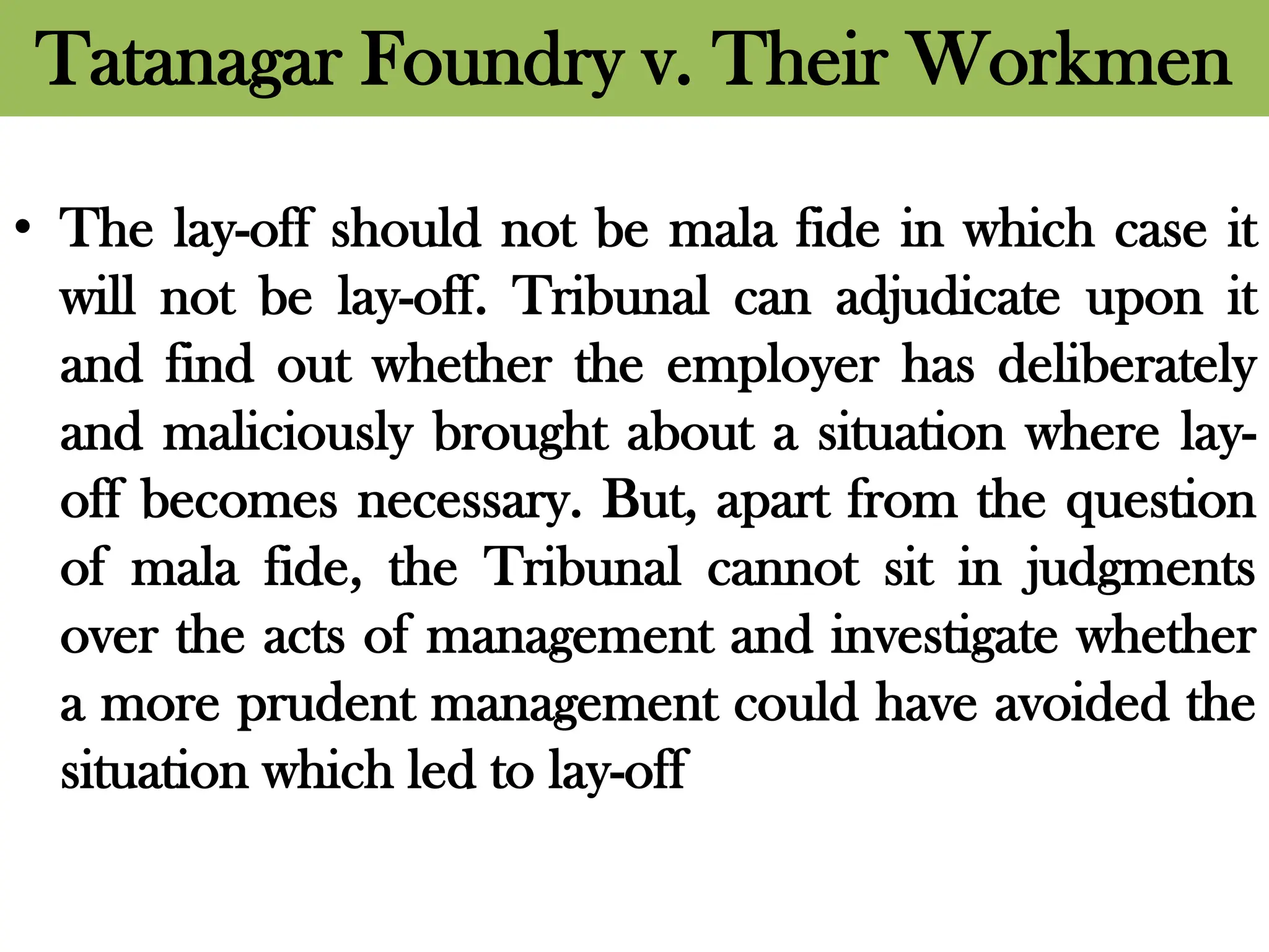 Tatanagar Foundry v. Their Workmen
• The lay-off should not be mala fide in which case it
will not be lay-off. Tribunal can adjudicate upon it
and find out whether the employer has deliberately
and maliciously brought about a situation where lay-
off becomes necessary. But, apart from the question
of mala fide, the Tribunal cannot sit in judgments
over the acts of management and investigate whether
a more prudent management could have avoided the
situation which led to lay-off
 