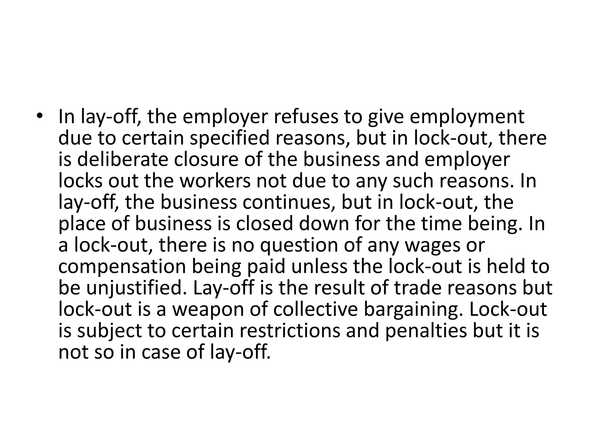 • In lay-off, the employer refuses to give employment
due to certain specified reasons, but in lock-out, there
is deliberate closure of the business and employer
locks out the workers not due to any such reasons. In
lay-off, the business continues, but in lock-out, the
place of business is closed down for the time being. In
a lock-out, there is no question of any wages or
compensation being paid unless the lock-out is held to
be unjustified. Lay-off is the result of trade reasons but
lock-out is a weapon of collective bargaining. Lock-out
is subject to certain restrictions and penalties but it is
not so in case of lay-off.
 