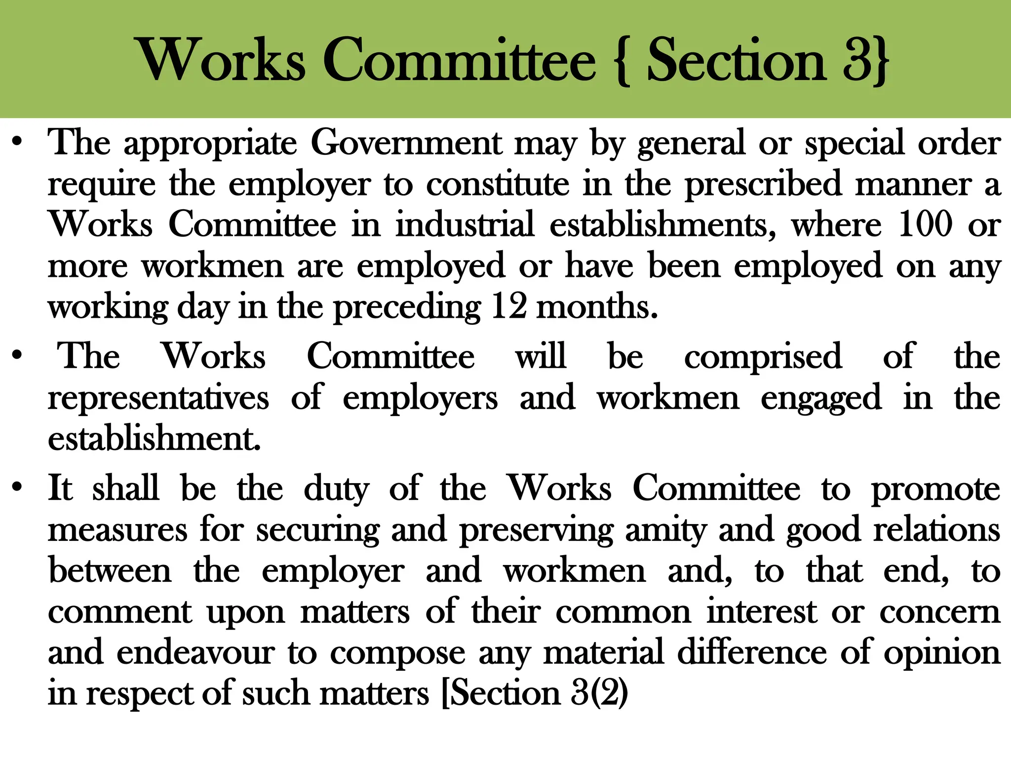 Works Committee { Section 3}
• The appropriate Government may by general or special order
require the employer to constitute in the prescribed manner a
Works Committee in industrial establishments, where 100 or
more workmen are employed or have been employed on any
working day in the preceding 12 months.
• The Works Committee will be comprised of the
representatives of employers and workmen engaged in the
establishment.
• It shall be the duty of the Works Committee to promote
measures for securing and preserving amity and good relations
between the employer and workmen and, to that end, to
comment upon matters of their common interest or concern
and endeavour to compose any material difference of opinion
in respect of such matters [Section 3(2)
 