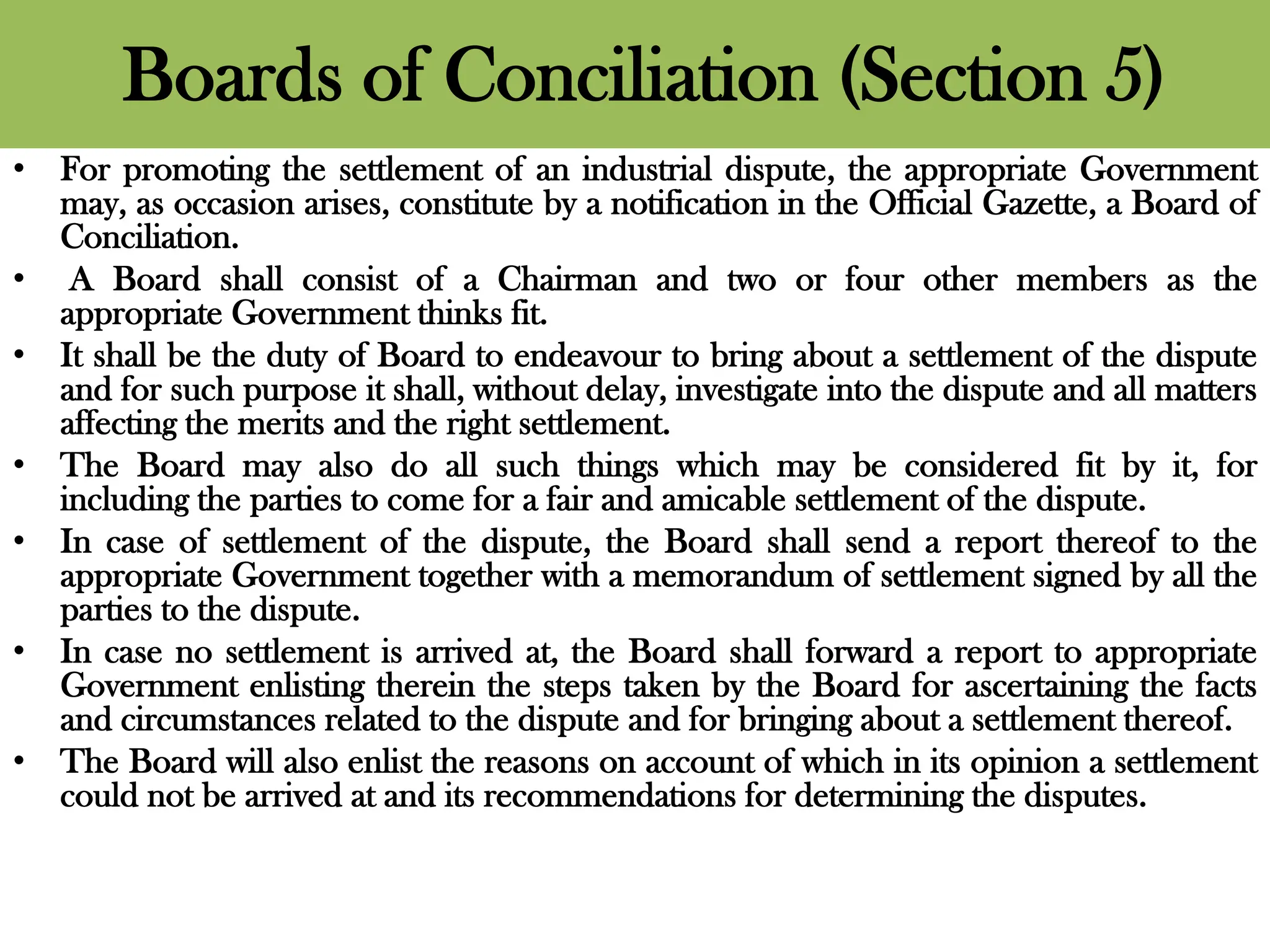 Boards of Conciliation (Section 5)
• For promoting the settlement of an industrial dispute, the appropriate Government
may, as occasion arises, constitute by a notification in the Official Gazette, a Board of
Conciliation.
• A Board shall consist of a Chairman and two or four other members as the
appropriate Government thinks fit.
• It shall be the duty of Board to endeavour to bring about a settlement of the dispute
and for such purpose it shall, without delay, investigate into the dispute and all matters
affecting the merits and the right settlement.
• The Board may also do all such things which may be considered fit by it, for
including the parties to come for a fair and amicable settlement of the dispute.
• In case of settlement of the dispute, the Board shall send a report thereof to the
appropriate Government together with a memorandum of settlement signed by all the
parties to the dispute.
• In case no settlement is arrived at, the Board shall forward a report to appropriate
Government enlisting therein the steps taken by the Board for ascertaining the facts
and circumstances related to the dispute and for bringing about a settlement thereof.
• The Board will also enlist the reasons on account of which in its opinion a settlement
could not be arrived at and its recommendations for determining the disputes.
 