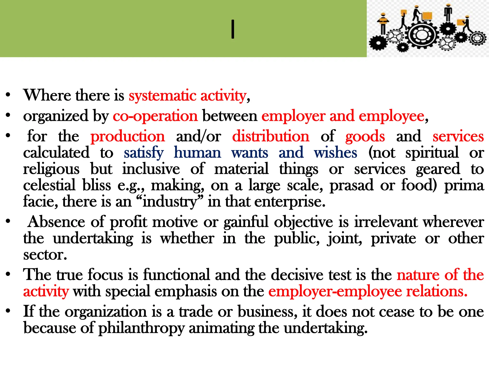 I
• Where there is systematic activity,
• organized by co-operation between employer and employee,
• for the production and/or distribution of goods and services
calculated to satisfy human wants and wishes (not spiritual or
religious but inclusive of material things or services geared to
celestial bliss e.g., making, on a large scale, prasad or food) prima
facie, there is an “industry” in that enterprise.
• Absence of profit motive or gainful objective is irrelevant wherever
the undertaking is whether in the public, joint, private or other
sector.
• The true focus is functional and the decisive test is the nature of the
activity with special emphasis on the employer-employee relations.
• If the organization is a trade or business, it does not cease to be one
because of philanthropy animating the undertaking.
 