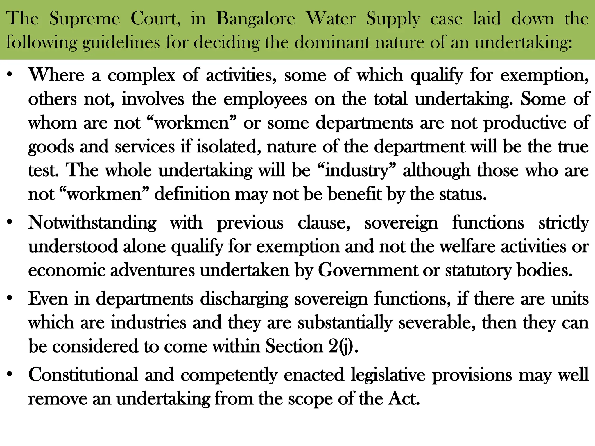 The Supreme Court, in Bangalore Water Supply case laid down the
following guidelines for deciding the dominant nature of an undertaking:
• Where a complex of activities, some of which qualify for exemption,
others not, involves the employees on the total undertaking. Some of
whom are not “workmen” or some departments are not productive of
goods and services if isolated, nature of the department will be the true
test. The whole undertaking will be “industry” although those who are
not “workmen” definition may not be benefit by the status.
• Notwithstanding with previous clause, sovereign functions strictly
understood alone qualify for exemption and not the welfare activities or
economic adventures undertaken by Government or statutory bodies.
• Even in departments discharging sovereign functions, if there are units
which are industries and they are substantially severable, then they can
be considered to come within Section 2(j).
• Constitutional and competently enacted legislative provisions may well
remove an undertaking from the scope of the Act.
 
