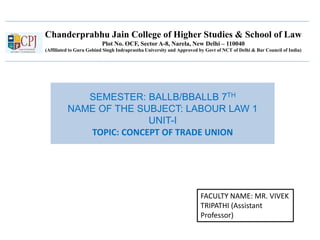 Chanderprabhu Jain College of Higher Studies & School of Law
Plot No. OCF, Sector A-8, Narela, New Delhi – 110040
(Affiliated to Guru Gobind Singh Indraprastha University and Approved by Govt of NCT of Delhi & Bar Council of India)
SEMESTER: BALLB/BBALLB 7TH
NAME OF THE SUBJECT: LABOUR LAW 1
UNIT-I
TOPIC: CONCEPT OF TRADE UNION
FACULTY NAME: MR. VIVEK
TRIPATHI (Assistant
Professor)
 