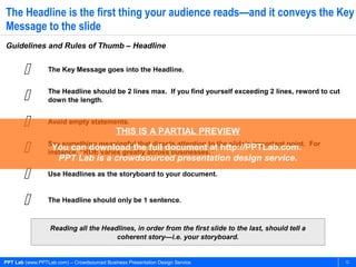PPT Lab (www.PPTLab.com) – Crowdsourced Business Presentation Design Service 12
The Headline is the first thing your audience reads—and it conveys the Key
Message to the slide
Guidelines and Rules of Thumb – Headline
Reading all the Headlines, in order from the first slide to the last, should tell a
coherent story—i.e. your storyboard.
 The Key Message goes into the Headline.
 The Headline should be 2 lines max. If you find yourself exceeding 2 lines, reword to cut
down the length.
 Avoid empty statements.
 Say something meaningful that directs attention to the slide’s important point. For
instance, “ROE varies greatly across businesses.”
 Use Headlines as the storyboard to your document.
 The Headline should only be 1 sentence.
THIS IS A PARTIAL PREVIEW
You can download the full document at http://PPTLab.com.
PPT Lab is a crowdsourced presentation design service.
 