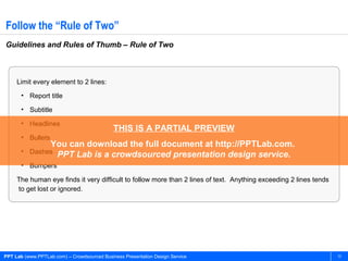 PPT Lab (www.PPTLab.com) – Crowdsourced Business Presentation Design Service 13
Follow the “Rule of Two”
Guidelines and Rules of Thumb – Rule of Two
Limit every element to 2 lines:
• Report title
• Subtitle
• Headlines
• Bullets
• Dashes
• Bumpers
The human eye finds it very difficult to follow more than 2 lines of text. Anything exceeding 2 lines tends
to get lost or ignored.
THIS IS A PARTIAL PREVIEW
You can download the full document at http://PPTLab.com.
PPT Lab is a crowdsourced presentation design service.
 