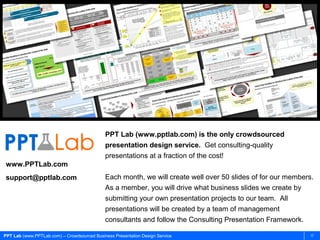 PPT Lab (www.PPTLab.com) – Crowdsourced Business Presentation Design Service 17
PPT Lab (www.pptlab.com) is the only crowdsourced
presentation design service. Get consulting-quality
presentations at a fraction of the cost!
Each month, we will create well over 50 slides of for our members.
As a member, you will drive what business slides we create by
submitting your own presentation projects to our team. All
presentations will be created by a team of management
consultants and follow the Consulting Presentation Framework.
www.PPTLab.com
support@pptlab.com
 