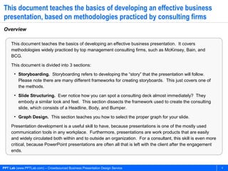 PPT Lab (www.PPTLab.com) – Crowdsourced Business Presentation Design Service 4
This document teaches the basics of developing an effective business
presentation, based on methodologies practiced by consulting firms
Overview
This document teaches the basics of developing an effective business presentation. It covers
methodologies widely practiced by top management consulting firms, such as McKinsey, Bain, and
BCG.
This document is divided into 3 sections:
• Storyboarding. Storyboarding refers to developing the “story” that the presentation will follow.
Please note there are many different frameworks for creating storyboards. This just covers one of
the methods.
• Slide Structuring. Ever notice how you can spot a consulting deck almost immediately? They
embody a similar look and feel. This section dissects the framework used to create the consulting
slide, which consists of a Headline, Body, and Bumper.
• Graph Design. This section teaches you how to select the proper graph for your slide.
Presentation development is a useful skill to have, because presentations is one of the mostly used
communication tools in any workplace. Furthermore, presentations are work products that are easily
and widely circulated both within and to outside an organization. For a consultant, this skill is even more
critical, because PowerPoint presentations are often all that is left with the client after the engagement
ends.
 