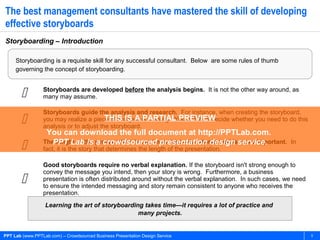 PPT Lab (www.PPTLab.com) – Crowdsourced Business Presentation Design Service 5
The best management consultants have mastered the skill of developing
effective storyboards
Storyboarding – Introduction
Storyboarding is a requisite skill for any successful consultant. Below are some rules of thumb
governing the concept of storyboarding.
Learning the art of storyboarding takes time—it requires a lot of practice and
many projects.
 Storyboards are developed before the analysis begins. It is not the other way around, as
many may assume.

Storyboards guide the analysis and research. For instance, when creating the storyboard,
you may realize a piece of analysis is missing. You will then decide whether you need to do this
analysis or to adjust the storyboard.
 The length of the presentation is not important—the storyboard is more important. In
fact, it is the story that determines the length of the presentation.

Good storyboards require no verbal explanation. If the storyboard isn't strong enough to
convey the message you intend, then your story is wrong. Furthermore, a business
presentation is often distributed around without the verbal explanation. In such cases, we need
to ensure the intended messaging and story remain consistent to anyone who receives the
presentation.
THIS IS A PARTIAL PREVIEW
You can download the full document at http://PPTLab.com.
PPT Lab is a crowdsourced presentation design service.
 