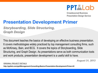 Crowdsourced Business
Presentation Design Service
Presentation Development Primer
Storyboarding, Slide Structuring,
Graph Design
August 31, 2013
This document teaches the basics of developing an effective business presentation.
It covers methodologies widely practiced by top management consulting firms, such
as McKinsey, Bain, and BCG. It covers the topics of Storyboarding, Slide
Structuring, and Graph Design. As presentations serve as both communication tools
and work products, presentation development is a useful skill to have.
ORIGINAL PROJECT DETAILS
http://pptlab.com/ppt/Management-Consulting-Basics-Presentation-Development-Primer-43
 