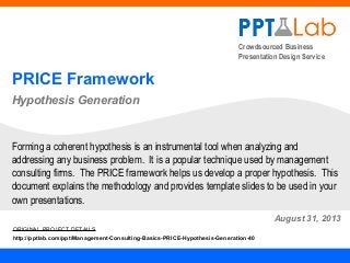 Crowdsourced Business
Presentation Design Service
PRICE Framework
Hypothesis Generation
August 31, 2013
Forming a coherent hypothesis is an instrumental tool when analyzing and
addressing any business problem. It is a popular technique used by management
consulting firms. The PRICE framework helps us develop a proper hypothesis. This
document explains the methodology and provides template slides to be used in your
own presentations.
ORIGINAL PROJECT DETAILS
http://pptlab.com/ppt/Management-Consulting-Basics-PRICE-Hypothesis-Generation-40
 