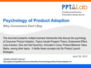 Crowdsourced Business
Presentation Design Service
Psychology of Product Adoption
Why Consumers Don’t Buy
April 28, 2013
This document presents multiple business frameworks that discuss the psychology
of Consumer Product Adoption. Topics include Prospect Theory, Endowment Effect,
Loss Aversion, Give and Get Dynamics, Innovator’s Curse, Product-Behavior Value
Matrix, among other topics. It distills these concepts into Six Product Launch
Strategies.
ORIGINAL PROJECT DETAILS
http://pptlab.com/ppt/Why-Consumers-Dont-Buy-The-Psychology-of-New-Product-Adoption-16
 