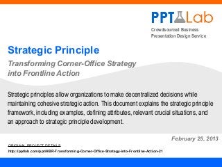 Crowdsourced Business
                                                                               Presentation Design Service


Strategic Principle
Transforming Corner-Office Strategy
into Frontline Action

Strategic principles allow organizations to make decentralized decisions while
maintaining cohesive strategic action. This document explains the strategic principle
framework, including examples, defining attributes, relevant crucial situations, and
an approach to strategic principle development.

                                                                                         February 25, 2013
ORIGINAL PROJECT DETAILS
http://pptlab.com/ppt/HBR-Transforming-Corner-Office-Strategy-into-Frontline-Action-21
 
