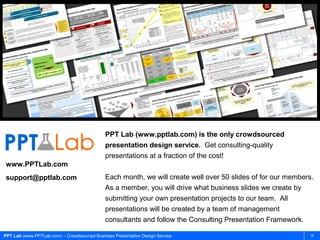 PPT Lab (www.pptlab.com) is the only crowdsourced
                                             presentation design service. Get consulting-quality
                                             presentations at a fraction of the cost!
www.PPTLab.com
support@pptlab.com                           Each month, we will create well over 50 slides of for our members.
                                             As a member, you will drive what business slides we create by
                                             submitting your own presentation projects to our team. All
                                             presentations will be created by a team of management
                                             consultants and follow the Consulting Presentation Framework.

PPT Lab (www.PPTLab.com) – Crowdsourced Business Presentation Design Service                                  18
 