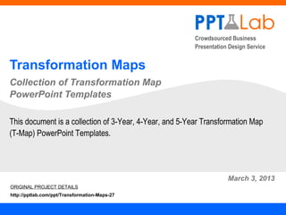 Crowdsourced Business
                                                         Presentation Design Service


Transformation Maps
Collection of Transformation Map
PowerPoint Templates

This document is a collection of 3-Year, 4-Year, and 5-Year Transformation Map
(T-Map) PowerPoint Templates.




                                                                     March 3, 2013
ORIGINAL PROJECT DETAILS
http://pptlab.com/ppt/Transformation-Maps-27
 