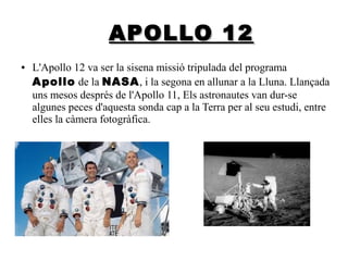 APOLLO 12
●

L'Apollo 12 va ser la sisena missió tripulada del programa
A pollo de la NASA, i la segona en allunar a la Lluna. Llançada
uns mesos després de l'Apollo 11, Els astronautes van dur-se
algunes peces d'aquesta sonda cap a la Terra per al seu estudi, entre
elles la càmera fotogràfica.

 