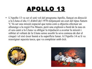 APOLLO 13
●

L'Apollo 13 va ser el setè vol del programa Apollo, llançat en direcció
a la Lluna el dia 11 d'abril del 1970 mitjançant un coet del tipus Saturn
V. Va ser una missió espacial que tenia com a objectiu efectuar un
allunatge a la regió Fra Mauro, però una explosió a bord de la nau en
el seu camí a la Lluna va obligar la tripulació a avortar la missió i
orbitar al voltant de la Lluna sense assolir la seva comesa de dur el
cinquè i el sisè ésser humà a la superfície lunar. A l'Apollo 14 se li va
reassignar aquesta tasca, que va completar amb èxit.

 