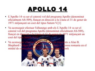 APOLLO 14
●

●

●

L'Apollo 14 va ser el catorzè vol del programa Apollo (denominat
oficialment AS-509), llançat en direcció a la Lluna el 31 de gener de
1971 mitjançant un coet del tipus Saturn V.[1]
Va aconseguir efectuar l'allunatge amb els L'Apollo 14 va ser el
catorzè vol del programa Apollo (denominat oficialment AS-509),
llançat en direcció a la Lluna el 31 de gener de 1971 mitjançant un
coet del tipus Saturn V.[1]
Va aconseguir efectuar l'allunatge amb els tripulants a Alan B.
Shephard i Edgar D. Mitchell, mentre Stuart A. Roosa romania en el
mòdul de comandament (CM) anomenat Kitty Hawk

 