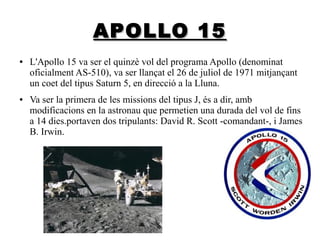 APOLLO 15
●

●

L'Apollo 15 va ser el quinzè vol del programa Apollo (denominat
oficialment AS-510), va ser llançat el 26 de juliol de 1971 mitjançant
un coet del tipus Saturn 5, en direcció a la Lluna.
Va ser la primera de les missions del tipus J, és a dir, amb
modificacions en la astronau que permetien una durada del vol de fins
a 14 dies.portaven dos tripulants: David R. Scott -comandant-, i James
B. Irwin.

 