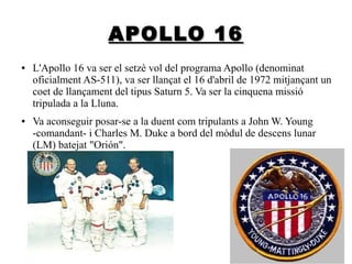 APOLLO 16
●

●

L'Apollo 16 va ser el setzè vol del programa Apollo (denominat
oficialment AS-511), va ser llançat el 16 d'abril de 1972 mitjançant un
coet de llançament del tipus Saturn 5. Va ser la cinquena missió
tripulada a la Lluna.
Va aconseguir posar-se a la duent com tripulants a John W. Young
-comandant- i Charles M. Duke a bord del mòdul de descens lunar
(LM) batejat "Orión".

 