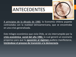 ANTECEDENTES
A principios de la década de 1980, la Economía chilena pujante
contrastaba con la realidad latinoamericana, que se encontraba
en una crisis generalizada.
Este milagro económico que vivía Chile, se vio interrumpido por la
crisis económica social del año 1982, la cual generó un escenario
propenso para que la oposición al régimen pudiera manifestarse,
iniciándose el proceso de transición a la democracia.
 