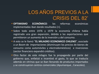 LOS AÑOS PREVIOS A LA
CRISIS DEL 82’
 OPTIMISMO ECONÓMICO: las reformas económicas
implementadas iban dando resultados (+).
 Sobre todo entre 1976 y 1979 la economía chilena había
registrado una gran expansión, debido a las exportaciones que
permitieron un aumento de la inversión y del consumo.
 A esto se le llamó “EL MILAGRO ECONOMICO CHILENO”, asociado
a un Boom de importaciones (disminuyen los precios de bienes de
consumo como automóviles y electrodomésticos) e inversiones
(sector financiero expandió créditos).
 Otro factor de este milagro fue la propaganda por parte del
gobierno que, enfatizó e incentivó el gasto, lo que se traducía
además en vitrinas que se iban llenando de productos importados
y se construyeron centros comerciales (Apumanque , Caracoles).
 