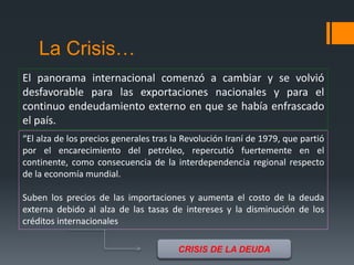 La Crisis…
El panorama internacional comenzó a cambiar y se volvió
desfavorable para las exportaciones nacionales y para el
continuo endeudamiento externo en que se había enfrascado
el país.
“El alza de los precios generales tras la Revolución Iraní de 1979, que partió
por el encarecimiento del petróleo, repercutió fuertemente en el
continente, como consecuencia de la interdependencia regional respecto
de la economía mundial.
Suben los precios de las importaciones y aumenta el costo de la deuda
externa debido al alza de las tasas de intereses y la disminución de los
créditos internacionales
CRISIS DE LA DEUDA
 