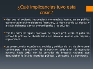 ¿Qué implicancias tuvo esta
crisis?
 Hizo que el gobierno retrocediera momentáneamente, en su política
económica: intervino el sistema financiero, se hizo cargo de sus deudas y
a través del Banco Central otorgó liquidez a los privados.
 Tras los primeros signos positivos, de mejora post- crisis, el gobierno
retomó la política de liberalización del mercado, aunque con mayores
regulaciones.
 Las consecuencias económicas, sociales y políticas de la crisis abrieron el
camino para la reaparición de la oposición política en el escenario
nacional hacia 1983, con las Jornadas de Protesta Nacional, que
denunciaban la falta de libertades públicas y el retorno a la democracia.
 
