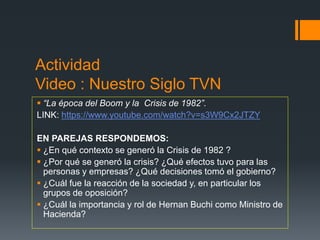 Actividad
Video : Nuestro Siglo TVN
 “La época del Boom y la Crisis de 1982”.
LINK: https://www.youtube.com/watch?v=s3W9Cx2JTZY
EN PAREJAS RESPONDEMOS:
 ¿En qué contexto se generó la Crisis de 1982 ?
 ¿Por qué se generó la crisis? ¿Qué efectos tuvo para las
personas y empresas? ¿Qué decisiones tomó el gobierno?
 ¿Cuál fue la reacción de la sociedad y, en particular los
grupos de oposición?
 ¿Cuál la importancia y rol de Hernan Buchi como Ministro de
Hacienda?
 