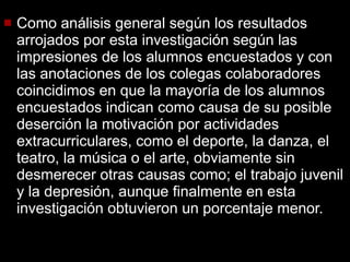 Como análisis general según los resultados arrojados por esta investigación según las impresiones de los alumnos encuestados y con las anotaciones de los colegas colaboradores coincidimos en que la mayoría de los alumnos encuestados indican como causa de su posible deserción la motivación por actividades extracurriculares, como el deporte, la danza, el teatro, la música o el arte, obviamente sin desmerecer otras causas como; el trabajo juvenil y la depresión, aunque finalmente en esta investigación obtuvieron un porcentaje menor. 