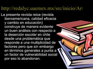 http://redalyc.uaemex.mx/src/inicio/ArtPdfRed.jsp?iCve=55114094007 La presente revista reice (revista iberoamericana, calidad eficacia y cambio en educación) construye de manera evidente un buen análisis con respecto a la deserción escolar en chile desde una problemática que responde a una multiplicidad de factores pero que sin embargo en términos generales a punta a un factor de vulnerabilidad social por eso lo abandonan. 