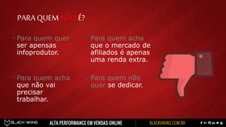 PARA QUEMNÃOÉ?
 Para quem quer
ser apensas
infoprodutor.
 Para quem acha
que não vai
precisar
trabalhar.
 Para quem acha
que o mercado de
afiliados é apenas
uma renda extra.
 Para quem não
quer se dedicar.
 