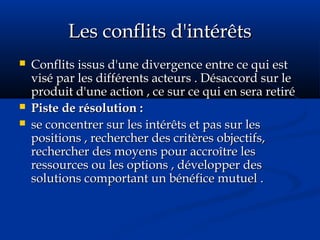 Les conflits d'intérêtsLes conflits d'intérêts
 Conflits issus d'une divergence entre ce qui estConflits issus d'une divergence entre ce qui est
visé par les différents acteurs . Désaccord sur levisé par les différents acteurs . Désaccord sur le
produit d'une action , ce sur ce qui en sera retiréproduit d'une action , ce sur ce qui en sera retiré
 Piste de résolution :Piste de résolution :
 se concentrer sur les intérêts et pas sur lesse concentrer sur les intérêts et pas sur les
positions , rechercher des critères objectifs,positions , rechercher des critères objectifs,
rechercher des moyens pour accroître lesrechercher des moyens pour accroître les
ressources ou les options , développer desressources ou les options , développer des
solutions comportant un bénéfice mutuel .solutions comportant un bénéfice mutuel .
 