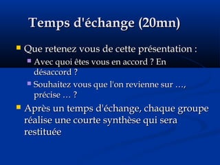 Temps d'échange (20mn)Temps d'échange (20mn)
 Que retenez vous de cette présentation :Que retenez vous de cette présentation :
 Avec quoi êtes vous en accord ? EnAvec quoi êtes vous en accord ? En
désaccord ?désaccord ?
 Souhaitez vous que l'on revienne sur …,Souhaitez vous que l'on revienne sur …,
précise … ?précise … ?
 Après un temps d'échange, chaque groupeAprès un temps d'échange, chaque groupe
réalise une courte synthèse qui seraréalise une courte synthèse qui sera
restituéerestituée
 