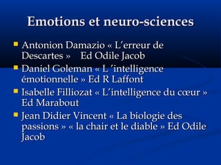 Emotions et neuro-sciencesEmotions et neuro-sciences
 Antonion Damazio « L’erreur deAntonion Damazio « L’erreur de
Descartes » Ed Odile JacobDescartes » Ed Odile Jacob
 Daniel Goleman « L ’intelligenceDaniel Goleman « L ’intelligence
émotionnelle » Ed R Laffontémotionnelle » Ed R Laffont
 Isabelle Filliozat « L’intelligence du cœur »Isabelle Filliozat « L’intelligence du cœur »
Ed MaraboutEd Marabout
 Jean Didier Vincent « La biologie desJean Didier Vincent « La biologie des
passions » « la chair et le diable » Ed Odilepassions » « la chair et le diable » Ed Odile
JacobJacob
 