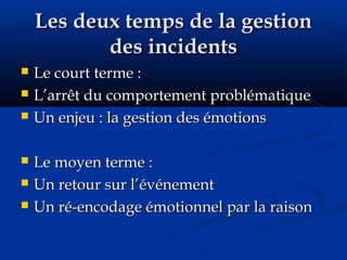 Les deux temps de la gestionLes deux temps de la gestion
des incidentsdes incidents
 Le court terme :Le court terme :
 L’arrêt du comportement problématiqueL’arrêt du comportement problématique
 Un enjeu : la gestion des émotionsUn enjeu : la gestion des émotions
 Le moyen terme :Le moyen terme :
 Un retour sur l’événementUn retour sur l’événement
 Un ré-encodage émotionnel par la raisonUn ré-encodage émotionnel par la raison
 