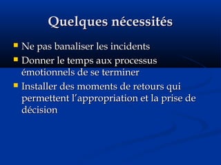 Quelques nécessitésQuelques nécessités
 Ne pas banaliser les incidentsNe pas banaliser les incidents
 Donner le temps aux processusDonner le temps aux processus
émotionnels de se terminerémotionnels de se terminer
 Installer des moments de retours quiInstaller des moments de retours qui
permettent l’appropriation et la prise depermettent l’appropriation et la prise de
décisiondécision
 