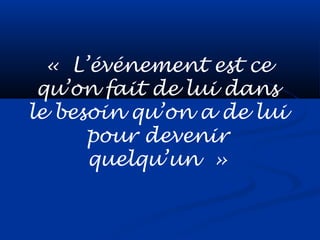 « L’événement est ce
qu’on fait de lui dans
le besoin qu’on a de lui
pour devenir
quelqu’un »
 