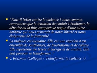  "Faut-il lutter contre la violence ? nous sommes"Faut-il lutter contre la violence ? nous sommes
convaincus que la tentation de vouloir l'éradiquer, laconvaincus que la tentation de vouloir l'éradiquer, la
détruire ou la fuir, comporte le risque d'une autredétruire ou la fuir, comporte le risque d'une autre
barbarie qui nous priverait de notre liberté et nousbarbarie qui nous priverait de notre liberté et nous
éloignerait de la fraternité .éloignerait de la fraternité .
 La violence est humaine .Elle est une réaction à unLa violence est humaine .Elle est une réaction à un
ensemble de souffrances, de frustrations et de colères .ensemble de souffrances, de frustrations et de colères .
Elle représente un trésor d'énergie et de vitalité. ElleElle représente un trésor d'énergie et de vitalité. Elle
doit pouvoir se transformer ."doit pouvoir se transformer ."
 C Rojzman (Colloque « Transformer la violence »)
 